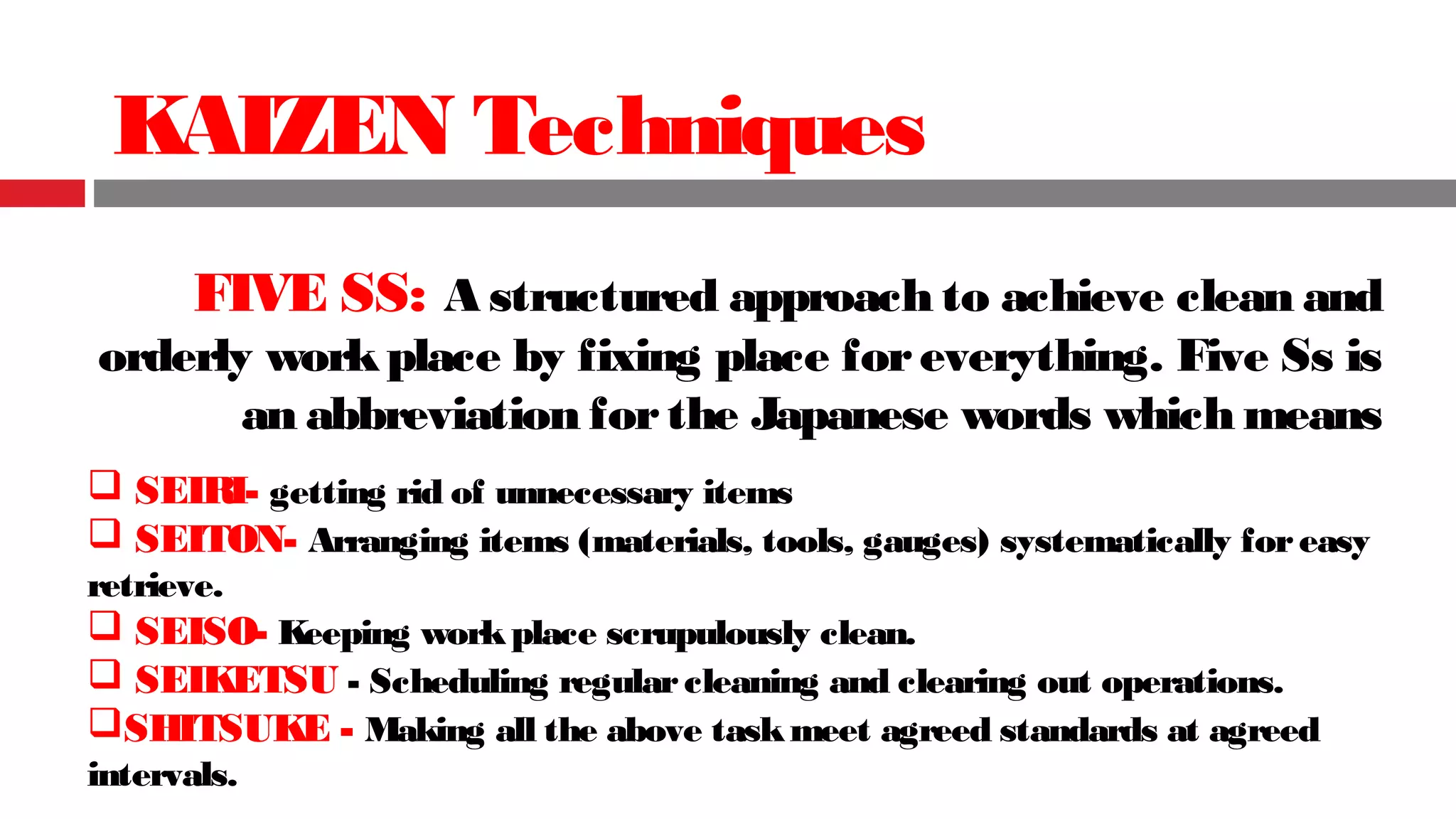 KAIZEN Techniques
FIVE SS: A structured approach to achieve clean and
orderly workplace by fixing place foreverything. Five Ss is
an abbreviation forthe Japanese words which means
 SEIRI- getting rid of unnecessary items
 SEITON- Arranging items (materials, tools, gauges) systematically foreasy
retrieve.
 SEISO- Keeping workplace scrupulously clean.
 SEIKETSU - Scheduling regularcleaning and clearing out operations.
SHITSUKE - Making all the above taskmeet agreed standards at agreed
intervals.
 