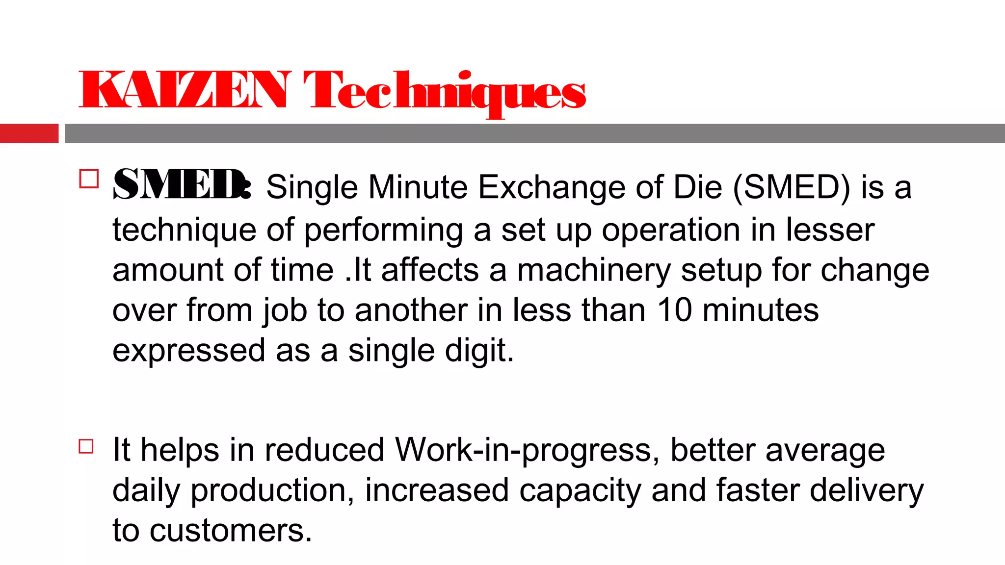 KAIZEN Techniques
 SMED: Single Minute Exchange of Die (SMED) is a
technique of performing a set up operation in lesser
amount of time .It affects a machinery setup for change
over from job to another in less than 10 minutes
expressed as a single digit.
 It helps in reduced Work-in-progress, better average
daily production, increased capacity and faster delivery
to customers.
 