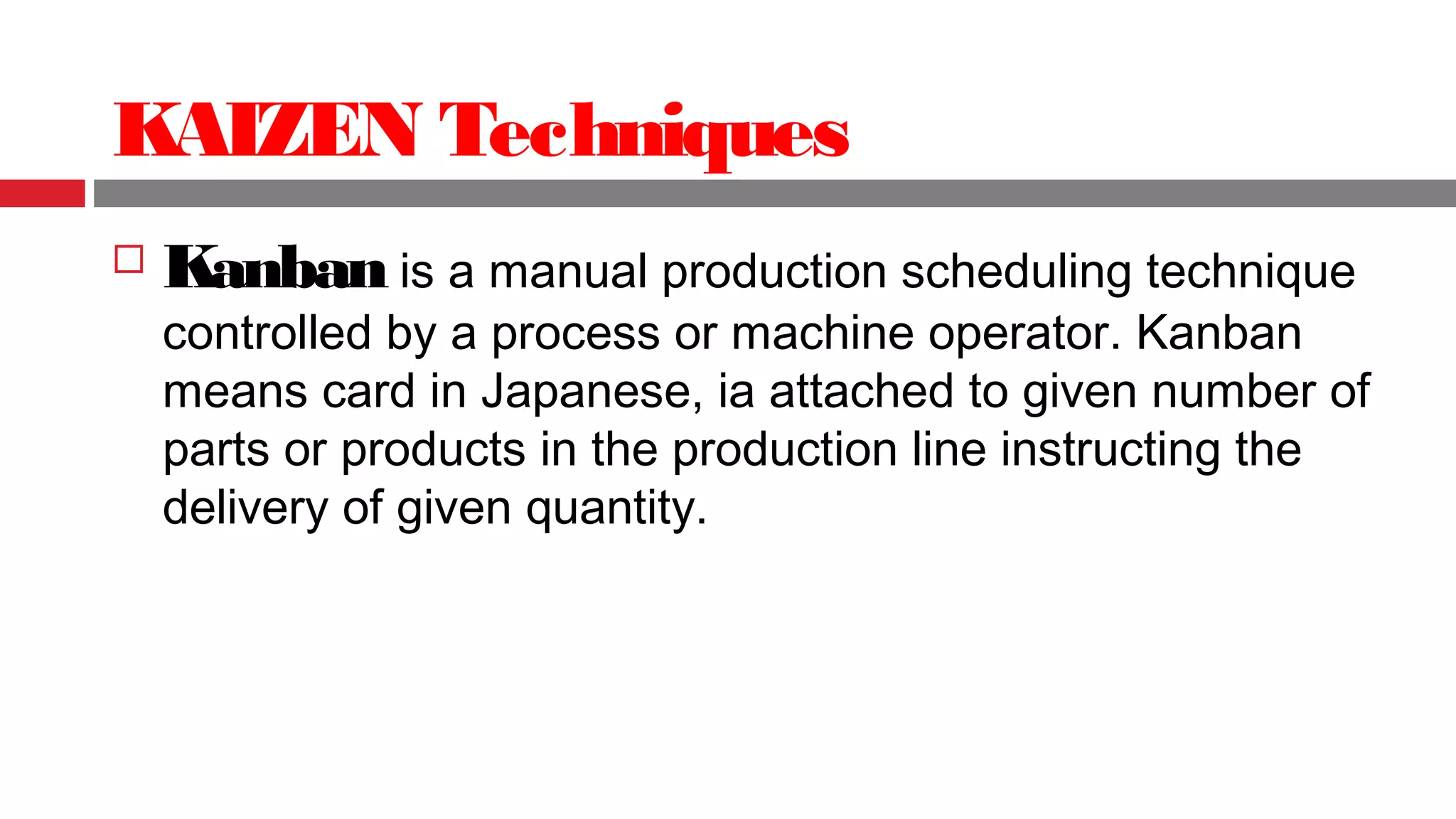 KAIZEN Techniques
 Kanban is a manual production scheduling technique
controlled by a process or machine operator. Kanban
means card in Japanese, ia attached to given number of
parts or products in the production line instructing the
delivery of given quantity.
 