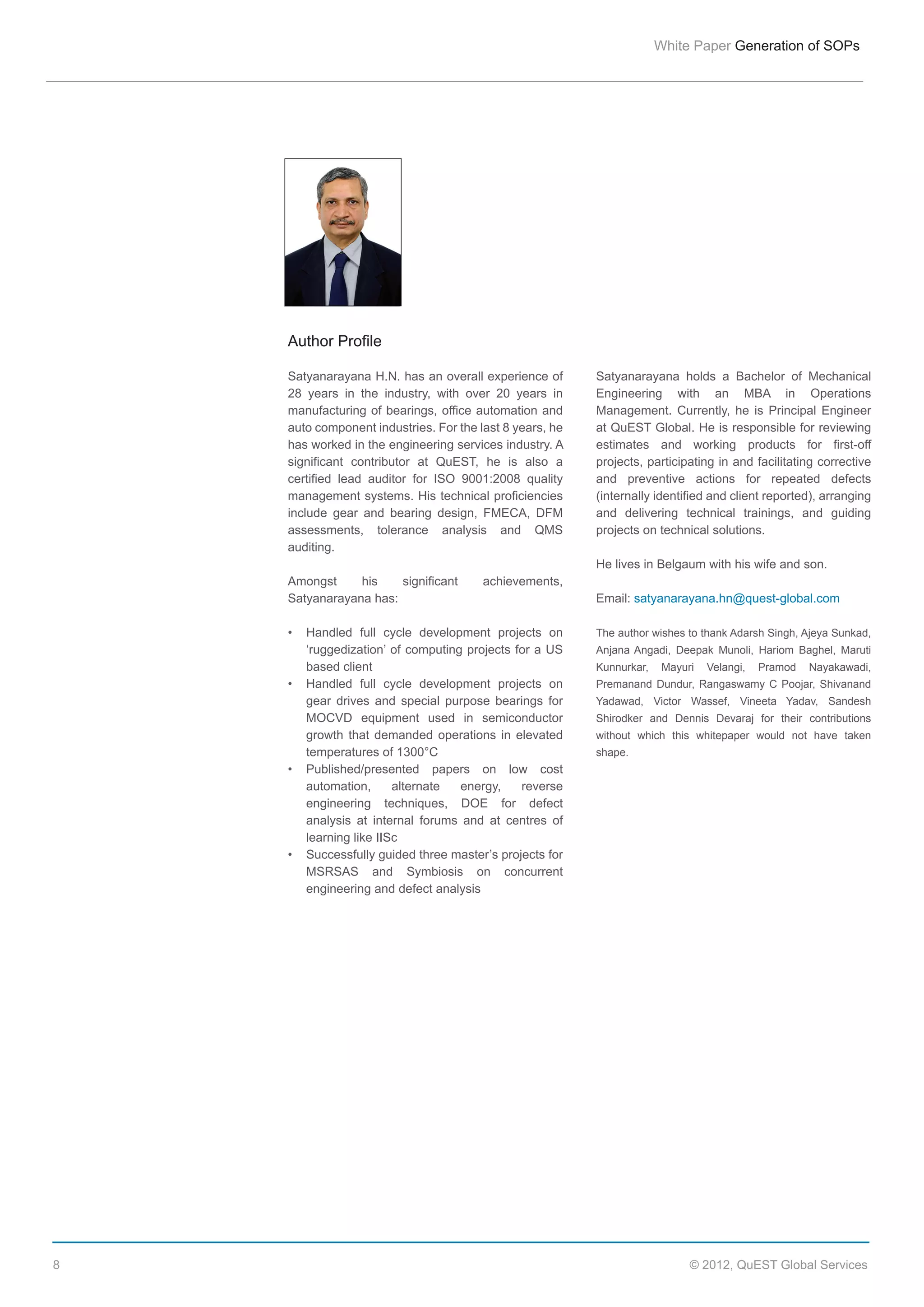 White  Paper  Generation  of  SOPs

Author  Profile
Satyanarayana  H.N.  has  an  overall  experience  of  
28   years   in   the   industry,   with   over   20   years   in  
manufacturing  of  bearings,  office  automation  and  
auto  component  industries.  For  the  last  8  years,  he  
has  worked  in  the  engineering  services  industry.  A  
significant   contributor   at   QuEST,   he   is   also   a  
certified   lead   auditor   for   ISO   9001:2008   quality  
management  systems.  His  technical  proficiencies  
include   gear   and   bearing   design,   FMECA,   DFM  
assessments,   tolerance   analysis   and   QMS  
auditing.  

Satyanarayana   holds   a   Bachelor   of   Mechanical  
Engineering   with   an   MBA   in   Operations  
Management.   Currently,   he   is   Principal   Engineer  
at  QuEST  Global.  He  is  responsible  for  reviewing  
estimates   and   working   products   for   first-­off  
projects,  participating  in  and  facilitating  corrective  
and   preventive   actions   for   repeated   defects  
(internally  identified  and  client  reported),  arranging  
and   delivering   technical   trainings,   and   guiding  
projects  on  technical  solutions.
He  lives  in  Belgaum  with  his  wife  and  son.  

Amongst  
his  
significant  
Satyanarayana  has:

achievements,  
Email:  satyanarayana.hn@quest-­global.com  
The  author  wishes  to  thank  Adarsh  Singh,  Ajeya  Sunkad,  

‘ruggedization’  of  computing  projects  for  a  US  
based  client

Anjana   Angadi,   Deepak   Munoli,   Hariom   Baghel,   Maruti  
Kunnurkar,   Mayuri   Velangi,   Pramod   Nayakawadi,  
Premanand   Dundur,   Rangaswamy   C   Poojar,   Shivanand  

gear   drives   and   special   purpose   bearings   for  
MOCVD   equipment   used   in   semiconductor  
growth   that   demanded   operations   in   elevated  
temperatures  of  1300°C

Yadawad,   Victor   Wassef,   Vineeta   Yadav,   Sandesh  
Shirodker   and   Dennis   Devaraj   for   their   contributions  
without   which   this   whitepaper   would   not   have   taken  
shape.  

automation,   alternate   energy,   reverse  
engineering   techniques,   DOE   for   defect  
analysis   at   internal   forums   and   at   centres   of  
learning  like  IISc
MSRSAS   and   Symbiosis   on   concurrent  
engineering  and  defect  analysis

8

©  2012,  QuEST  Global  Services

 
