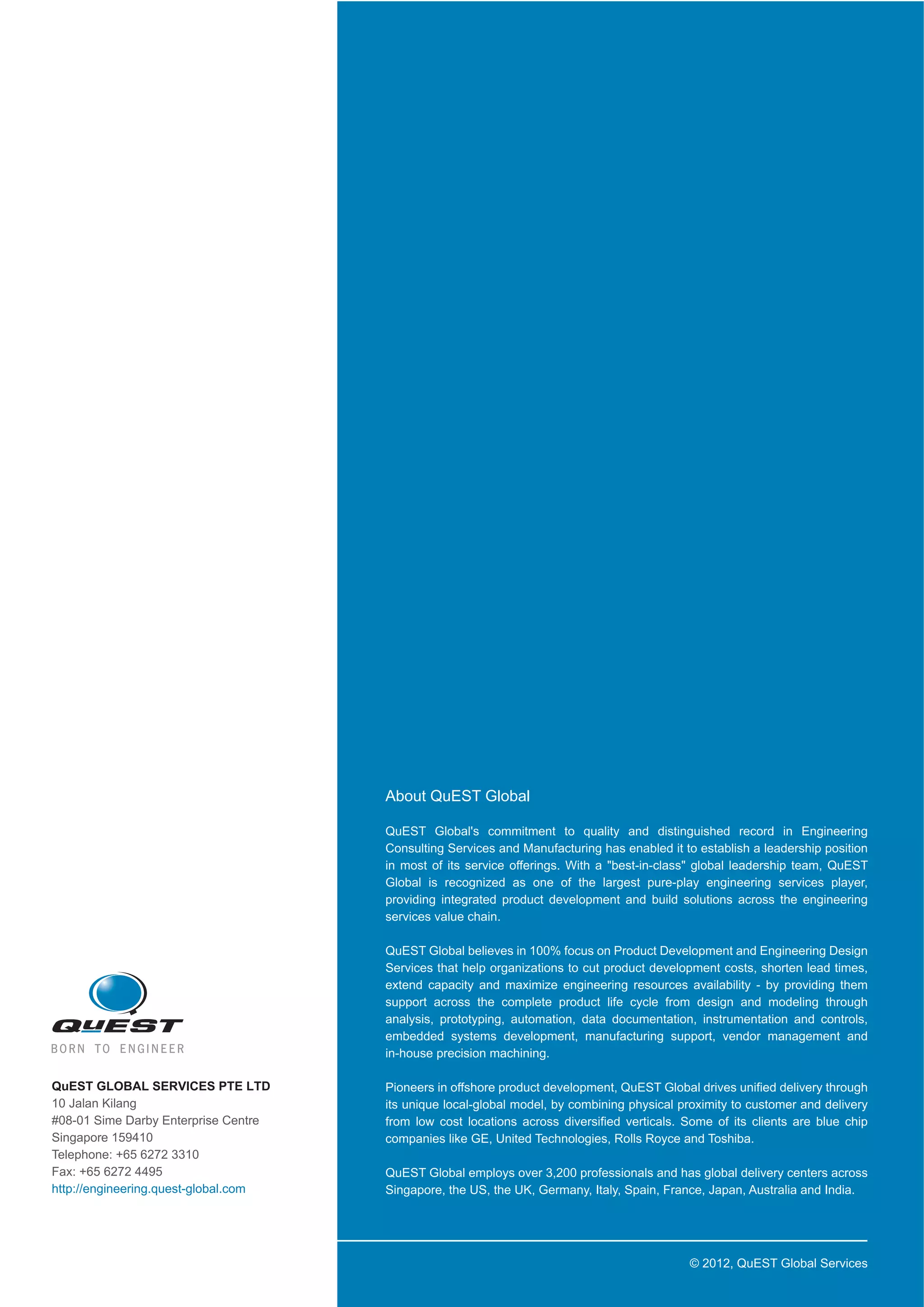 About  QuEST  Global
QuEST   Global's   commitment   to   quality   and   distinguished   record   in   Engineering  
Consulting  Services  and  Manufacturing  has  enabled  it  to  establish  a  leadership  position  
in   most   of   its   service   offerings.   With   a   "best-­in-­class"   global   leadership   team,   QuEST  
Global   is   recognized   as   one   of   the   largest   pure-­play   engineering   services   player,  
providing   integrated   product   development   and   build   solutions   across   the   engineering  
services  value  chain.  
QuEST  Global  believes  in  100%  focus  on  Product  Development  and  Engineering  Design  
Services  that  help  organizations  to  cut  product  development  costs,  shorten  lead  times,  
extend   capacity   and   maximize   engineering   resources   availability   -­   by   providing   them  
support   across   the   complete   product   life   cycle   from   design   and   modeling   through  
analysis,   prototyping,   automation,   data   documentation,   instrumentation   and   controls,  
embedded   systems   development,   manufacturing   support,   vendor   management   and  
in-­house  precision  machining.  
QuEST  GLOBAL  SERVICES  PTE  LTD  
10  Jalan  Kilang
#08-­01  Sime  Darby  Enterprise  Centre
Singapore  159410
Telephone:  +65  6272  3310
Fax:  +65  6272  4495
http://engineering.quest-­global.com

Pioneers  in  offshore  product  development,  QuEST  Global  drives  unified  delivery  through  
its  unique  local-­global  model,  by  combining  physical  proximity  to  customer  and  delivery  
from   low   cost   locations   across   diversified   verticals.   Some   of   its   clients   are   blue   chip  
companies  like  GE,  United  Technologies,  Rolls  Royce  and  Toshiba.  
QuEST  Global  employs  over  3,200  professionals  and  has  global  delivery  centers  across  
Singapore,  the  US,  the  UK,  Germany,  Italy,  Spain,  France,  Japan,  Australia  and  India.

©  2012,  QuEST  Global  Services

 