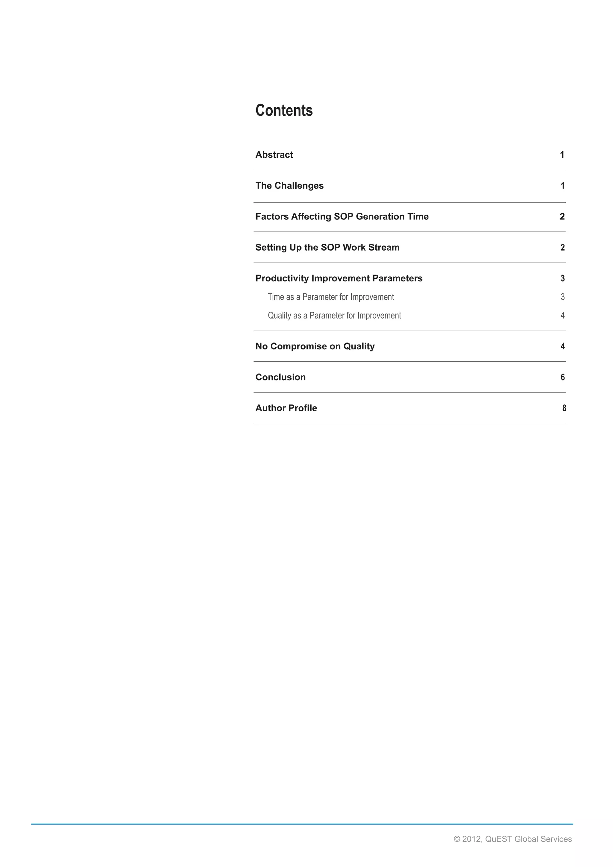 Contents
Abstract  

1

The  Challenges  

1

Factors  Affecting  SOP  Generation  Time  

2

Setting  Up  the  SOP  Work  Stream  

2

Productivity  Improvement  Parameters  

3

            Time  as  a  Parameter  for  Improvement  

3

            Quality  as  a  Parameter  for  Improvement  

4

No  Compromise  on  Quality    

4

Conclusion  

6

Author  Profile  

  

  

  

  

  

  

        8

©  2012,  QuEST  Global  Services

 