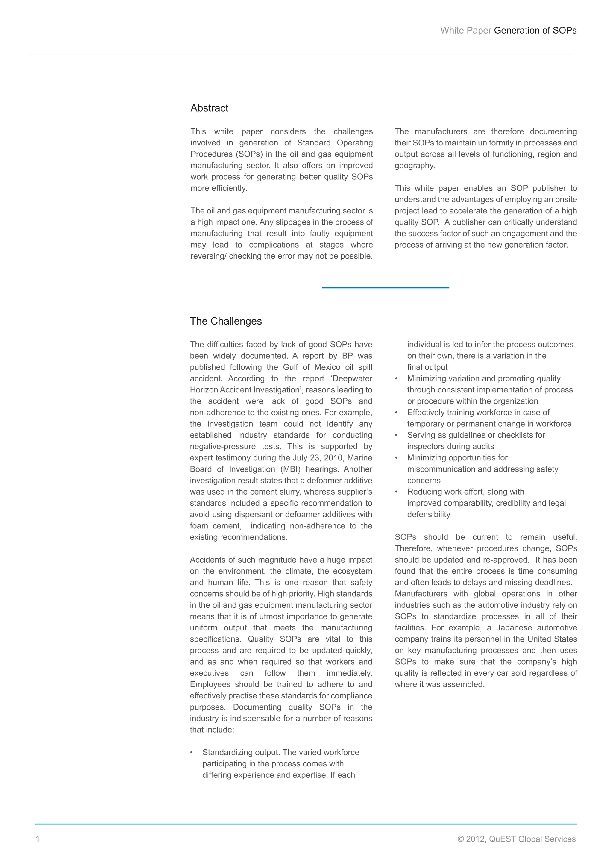 White  Paper  Generation  of  SOPs

Abstract
This   white   paper   considers   the   challenges  
involved   in   generation   of   Standard   Operating  
Procedures   (SOPs)  in  the  oil  and  gas  equipment  
manufacturing   sector.   It   also   offers   an   improved  
work   process   for   generating   better   quality   SOPs  
more  efficiently.  
The  oil  and  gas  equipment  manufacturing  sector  is  
a  high  impact  one.  Any  slippages  in  the  process  of  
manufacturing   that   result   into   faulty   equipment  
may   lead   to   complications   at   stages   where  
reversing/  checking  the  error  may  not  be  possible.  

The   manufacturers   are   therefore   documenting  
their  SOPs  to  maintain  uniformity  in  processes  and  
output  across  all  levels  of  functioning,  region  and  
geography.  
This   white   paper   enables   an   SOP   publisher   to  
understand  the  advantages  of  employing  an  onsite  
project  lead  to  accelerate  the  generation  of  a  high  
quality  SOP.    A  publisher  can  critically  understand  
the  success  factor  of  such  an  engagement  and  the  
process  of  arriving  at  the  new  generation  factor.  

The  Challenges
The  difficulties  faced  by  lack  of  good  SOPs  have  
been   widely   documented.   A   report   by   BP   was  
published   following   the   Gulf   of   Mexico   oil   spill  
accident.   According   to   the   report   ‘Deepwater  
Horizon  Accident  Investigation’,  reasons  leading  to  
the   accident   were   lack   of   good   SOPs   and  
non-­adherence  to  the  existing  ones.  For  example,  
the   investigation   team   could   not   identify   any  
established   industry   standards   for   conducting  
negative-­pressure   tests.   This   is   supported   by  
expert  testimony  during  the  July  23,  2010,  Marine  
Board   of   Investigation   (MBI)   hearings.   Another  
investigation  result  states  that  a  defoamer  additive  
was  used  in  the  cement  slurry,  whereas  supplier’s  
standards  included  a  specific  recommendation  to  
avoid  using  dispersant  or  defoamer  additives  with  
foam   cement,      indicating   non-­adherence   to   the  
existing  recommendations.
Accidents  of  such  magnitude  have  a  huge  impact  
on   the   environment,   the   climate,   the   ecosystem  
and   human   life.   This   is   one   reason   that   safety  
concerns  should  be  of  high  priority.  High  standards  
in  the  oil  and  gas  equipment  manufacturing  sector  
means  that  it  is  of  utmost  importance  to  generate  
uniform   output   that   meets   the   manufacturing  
specifications.   Quality   SOPs   are   vital   to   this  
process   and   are   required   to   be   updated   quickly,  
and   as   and   when   required   so   that   workers   and  
executives   can   follow   them   immediately.  
Employees   should   be   trained   to   adhere   to   and  
effectively  practise  these  standards  for  compliance  
purposes.   Documenting   quality   SOPs   in   the  
industry  is  indispensable  for  a  number  of  reasons  
that  include:

  
  

1

  
  
  
  
  
  
  
  
  
  
  
  
  
  
  
  

individual  is  led  to  infer  the  process  outcomes    
on  their  own,  there  is  a  variation  in  the  
final  output  
Minimizing  variation  and  promoting  quality    
through  consistent  implementation  of  process    
or  procedure  within  the  organization
Effectively  training  workforce  in  case  of    
temporary  or  permanent  change  in  workforce
Serving  as  guidelines  or  checklists  for  
inspectors  during  audits
Minimizing  opportunities  for    
  
miscommunication  and  addressing  safety    
concerns
Reducing  work  effort,  along  with    
  
improved  comparability,  credibility  and  legal    
defensibility

SOPs   should   be   current   to   remain   useful.    
Therefore,   whenever   procedures   change,   SOPs  
should  be  updated  and  re-­approved.    It  has  been  
found   that   the   entire   process   is   time   consuming  
and  often  leads  to  delays  and  missing  deadlines.
Manufacturers   with   global   operations   in   other  
industries  such  as  the  automotive  industry  rely  on  
SOPs   to   standardize   processes   in   all   of   their  
facilities.   For   example,   a   Japanese   automotive  
company  trains  its  personnel  in  the  United  States  
on   key   manufacturing   processes   and   then   uses  
SOPs   to   make   sure   that   the   company’s   high  
quality  is  reflected  in  every  car  sold  regardless  of  
where  it  was  assembled.  

   Standardizing  output.  The  varied  workforce    
participating  in  the  process  comes  with    
differing  experience  and  expertise.  If  each    

©  2012,  QuEST  Global  Services

 