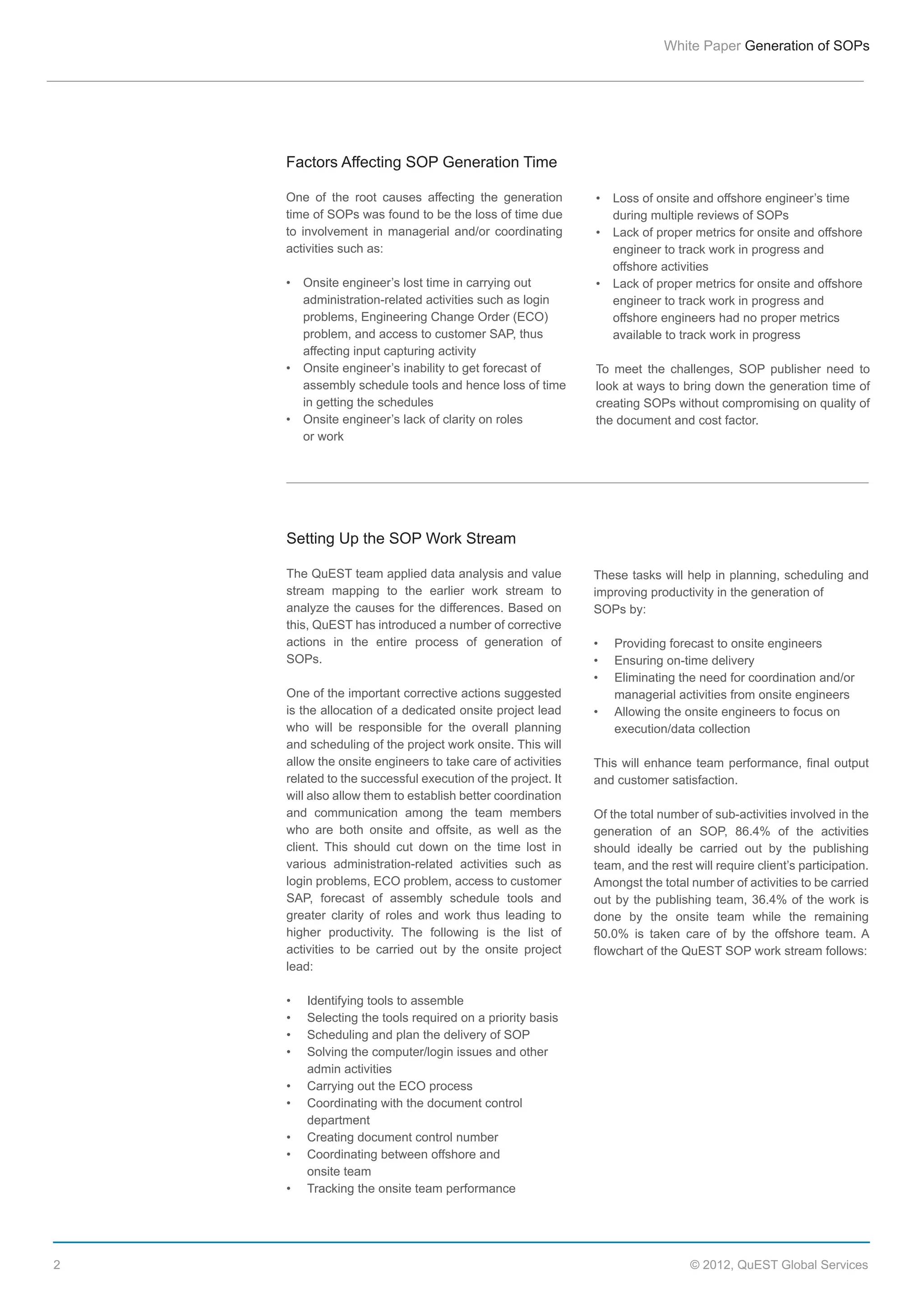 White  Paper  Generation  of  SOPs

Factors  Affecting  SOP  Generation  Time
One   of   the   root   causes   affecting   the   generation  
time  of  SOPs  was  found  to  be  the  loss  of  time  due  
to   involvement   in   managerial   and/or   coordinating  
activities  such  as:

  
  
  
  

administration-­related  activities  such  as  login    
problems,  Engineering  Change  Order  (ECO)      
problem,  and  access  to  customer  SAP,  thus      
affecting  input  capturing  activity

  
  

assembly  schedule  tools  and  hence  loss  of  time    
in  getting  the  schedules

  

  

during  multiple  reviews  of  SOPs

  
  

engineer  to  track  work  in  progress  and    
offshore  activities  

  
  
  

engineer  to  track  work  in  progress  and    
offshore  engineers  had  no  proper  metrics    
available  to  track  work  in  progress

or  work

To   meet   the   challenges,   SOP   publisher   need   to  
look  at  ways  to  bring  down  the  generation  time  of  
creating  SOPs  without  compromising  on  quality  of  
the  document  and  cost  factor.

Setting  Up  the  SOP  Work  Stream
The  QuEST  team  applied  data  analysis  and  value  
stream   mapping   to   the   earlier   work   stream   to  
analyze  the  causes  for  the  differences.  Based  on  
this,  QuEST  has  introduced  a  number  of  corrective  
actions   in   the   entire   process   of   generation   of  
SOPs.
  
One  of  the  important  corrective  actions  suggested  
is  the  allocation  of  a  dedicated  onsite  project  lead    
who   will   be   responsible   for   the   overall   planning  
and  scheduling  of  the  project  work  onsite.  This  will  
allow  the  onsite  engineers  to  take  care  of  activities  
related  to  the  successful  execution  of  the  project.  It  
will  also  allow  them  to  establish  better  coordination  
and   communication   among   the   team   members  
who   are   both   onsite   and   offsite,   as   well   as   the  
client.   This   should   cut   down   on   the   time   lost   in  
various   administration-­related   activities   such   as  
login  problems,  ECO  problem,  access  to  customer  
SAP,   forecast   of   assembly   schedule   tools   and  
greater   clarity   of   roles   and   work   thus   leading   to  
higher   productivity.   The   following   is   the   list   of  
activities   to   be   carried   out   by   the   onsite   project  
lead:
  
  
  
  
  
  
  
  
  
  
  
  

2

These  tasks  will  help  in  planning,  scheduling  and  
improving  productivity  in  the  generation  of  
SOPs  by:
  
  
  
  
  
  

Providing  forecast  to  onsite  engineers
Ensuring  on-­time  delivery
Eliminating  the  need  for  coordination  and/or    
managerial  activities  from  onsite  engineers
Allowing  the  onsite  engineers  to  focus  on    
execution/data  collection

This   will   enhance   team   performance,   final   output  
and  customer  satisfaction.  
Of  the  total  number  of  sub-­activities  involved  in  the  
generation   of   an   SOP,   86.4%   of   the   activities  
should   ideally   be   carried   out   by   the   publishing  
team,  and  the  rest  will  require  client’s  participation.  
Amongst  the  total  number  of  activities  to  be  carried  
out   by   the   publishing   team,   36.4%   of   the   work   is  
done   by   the   onsite   team   while   the   remaining  
50.0%   is   taken   care   of   by   the   offshore   team.   A  
flowchart  of  the  QuEST  SOP  work  stream  follows:
  

Identifying  tools  to  assemble  
Selecting  the  tools  required  on  a  priority  basis
Scheduling  and  plan  the  delivery  of  SOP
Solving  the  computer/login  issues  and  other    
admin  activities
Carrying  out  the  ECO  process
Coordinating  with  the  document  control    
department
Creating  document  control  number
Coordinating  between  offshore  and  
onsite  team
Tracking  the  onsite  team  performance

©  2012,  QuEST  Global  Services

 