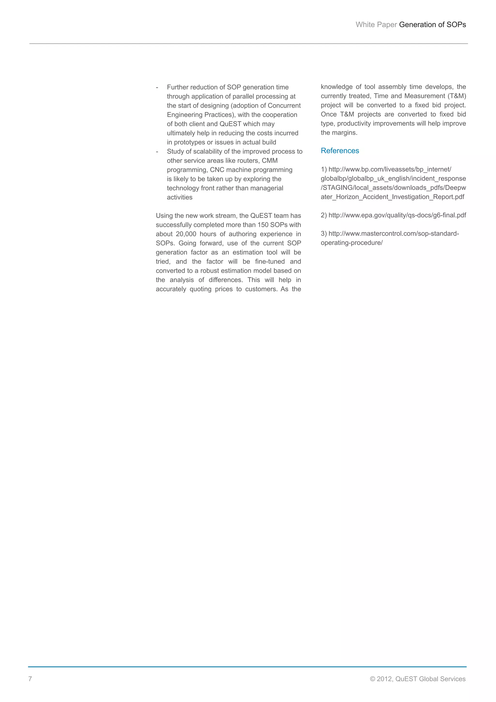 White  Paper  Generation  of  SOPs

-­  
  
  
  
  
  
  
-­  
  
  
  
  
  

Further  reduction  of  SOP  generation  time    
through  application  of  parallel  processing  at    
the  start  of  designing  (adoption  of  Concurrent    
Engineering  Practices),  with  the  cooperation    
of  both  client  and  QuEST  which  may    
ultimately  help  in  reducing  the  costs  incurred    
in  prototypes  or  issues  in  actual  build  
Study  of  scalability  of  the  improved  process  to    
other  service  areas  like  routers,  CMM    
programming,  CNC  machine  programming    
is  likely  to  be  taken  up  by  exploring  the    
technology  front  rather  than  managerial    
activities

Using  the  new  work  stream,  the  QuEST  team  has  
successfully  completed  more  than  150  SOPs  with  
about   20,000   hours   of   authoring   experience   in  
SOPs.   Going   forward,   use   of   the   current   SOP  
generation   factor   as   an   estimation   tool   will   be  
tried,   and   the   factor   will   be   fine-­tuned   and  
converted  to  a  robust  estimation  model  based  on  
the   analysis   of   differences.   This   will   help   in  
accurately   quoting   prices   to   customers.   As   the  

7

knowledge   of   tool   assembly   time   develops,   the  
currently  treated,  Time  and  Measurement  (T&M)  
project   will   be   converted   to   a   fixed   bid   project.  
Once   T&M   projects   are   converted   to   fixed   bid  
type,  productivity  improvements  will  help  improve  
the  margins.

References
1)  http://www.bp.com/liveassets/bp_internet/
globalbp/globalbp_uk_english/incident_response
/STAGING/local_assets/downloads_pdfs/Deepw
ater_Horizon_Accident_Investigation_Report.pdf
2)  http://www.epa.gov/quality/qs-­docs/g6-­final.pdf
    
3)  http://www.mastercontrol.com/sop-­standard-­
operating-­procedure/  

©  2012,  QuEST  Global  Services

 