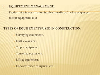 3. EQUIPEMENT MANAGEMENT:
Productivity in construction is often broadly defined as output per
labour/equipment hour.
TYPES OF EQUIPEMENTS USED IN CONSTRUCTION:
 Surveying equipments.
 Earth excavators.
 Tipper equipment.
 Tunneling equipment.
 Lifting equipment.
 Concrete mixer equipment etc.,
 