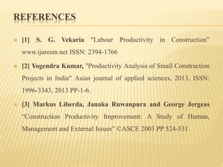 REFERENCES
 [1] S. G. Vekaria "Labour Productivity in Construction”
www.ijaresm.net ISSN: 2394-1766
 [2] Yogendra Kumar, "Productivity Analysis of Small Construction
Projects in India" Asian journal of applied sciences, 2013, ISSN:
1996-3343, 2013 PP-1-6.
 [3] Markus Liberda, Janaka Ruwanpura and George Jergeas
“Construction Productivity Improvement: A Study of Human,
Management and External Issues” ©ASCE 2003 PP 524-531
 