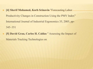  [4] Sherif Mohamed, Korb Srinavin "Forecasting Labor
Productivity Changes in Construction Using the PMV Index"
International Journal of Industrial Ergonomics 35, 2005, pp-
345–351
 [5] David Grau, Carlos H. Caldas " Assessing the Impact of
Materials Tracking Technologies on
 