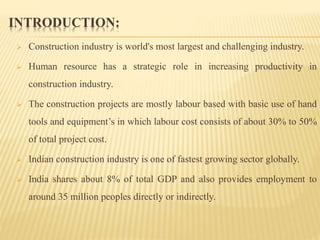 INTRODUCTION:
 Construction industry is world's most largest and challenging industry.
 Human resource has a strategic role in increasing productivity in
construction industry.
 The construction projects are mostly labour based with basic use of hand
tools and equipment’s in which labour cost consists of about 30% to 50%
of total project cost.
 Indian construction industry is one of fastest growing sector globally.
 India shares about 8% of total GDP and also provides employment to
around 35 million peoples directly or indirectly.
 