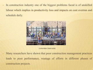  In construction industry one of the biggest problems faced is of unskilled
labour which implies in productivity loss and impacts on cost overrun and
schedule daily.
CONSTRUCTION SITE
 Many researchers have shown that poor construction management practices
leads to poor performance, wastage of efforts in different phases of
construction projects.
 