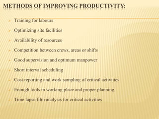 METHODS OF IMPROVING PRODUCTIVITY:
 Training for labours
 Optimizing site facilities
 Availability of resources
 Competition between crews, areas or shifts
 Good supervision and optimum manpower
 Short interval scheduling
 Cost reporting and work sampling of critical activities
 Enough tools in working place and proper planning
 Time lapse film analysis for critical activities
 