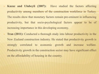  Kazaz and Ulubeyli (2007): Have studied the factors affecting
productivity among members of the construction workforce in Turkey.
The results show that monetary factors remain pre-eminent in influencing
productivity, but that socio-psychological factors appear to be of
increasing importance in this developing economy.
 Tran (2011): Conducted a thorough study into labour productivity in the
New Zealand construction industry. He stated that productivity growth is
strongly correlated to economic growth and increase welfare.
Productivity growth in the construction sector may have significant effect
on the affordability of housing in the country.
 