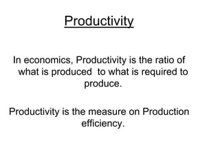 Productivity
In economics, Productivity is the ratio of
what is produced to what is required to
produce.
Productivity is the measure on Production
efficiency.
 