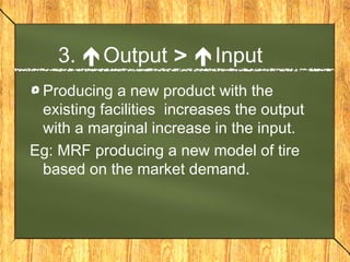 3. Output > Input
 Producing a new product with the
 existing facilities increases the output
 with a marginal increase in the input.
Eg: MRF producing a new model of tire
 based on the market demand.
 