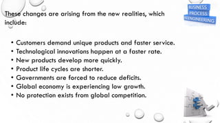 These changes are arising from the new realities, which
include:
• Customers demand unique products and faster service.
• Technological innovations happen at a faster rate.
• New products develop more quickly.
• Product life cycles are shorter.
• Governments are forced to reduce deficits.
• Global economy is experiencing low growth.
• No protection exists from global competition.
 