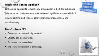 Where BPR Can Be Applied?
BPR can be applied to virtually any organization in both the public and
private sectors. Industries that have achieved significant success with BPR
include banking and finance, construction, insurance, airlines, and
manufacturing.
Benefits from BPR:
• Costs can be dramatically reduced.
• Quality can be improved.
• Processes are streamlined.
• The work environment is enhanced.
 