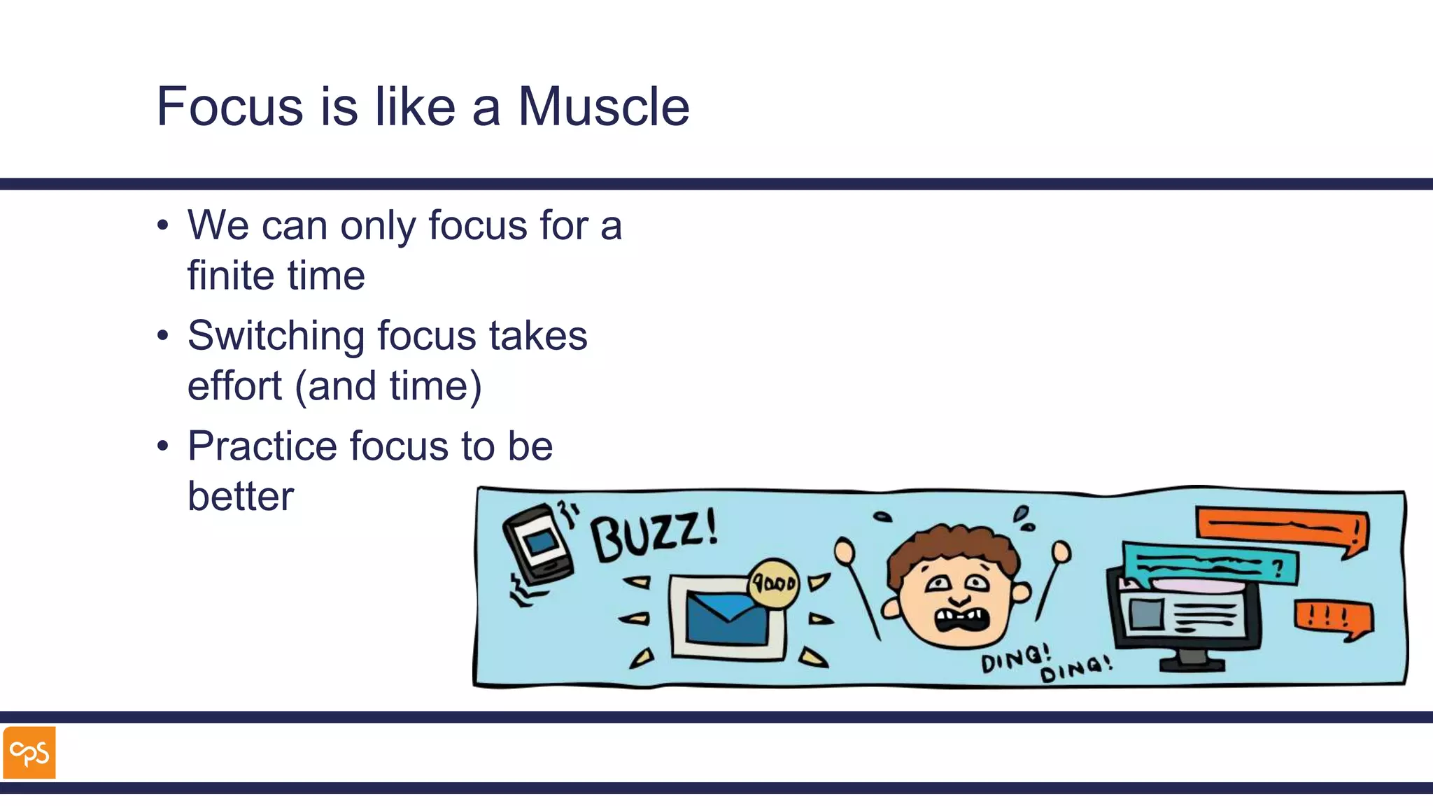 Focus is like a Muscle
• We can only focus for a
finite time
• Switching focus takes
effort (and time)
• Practice focus to be
better
 