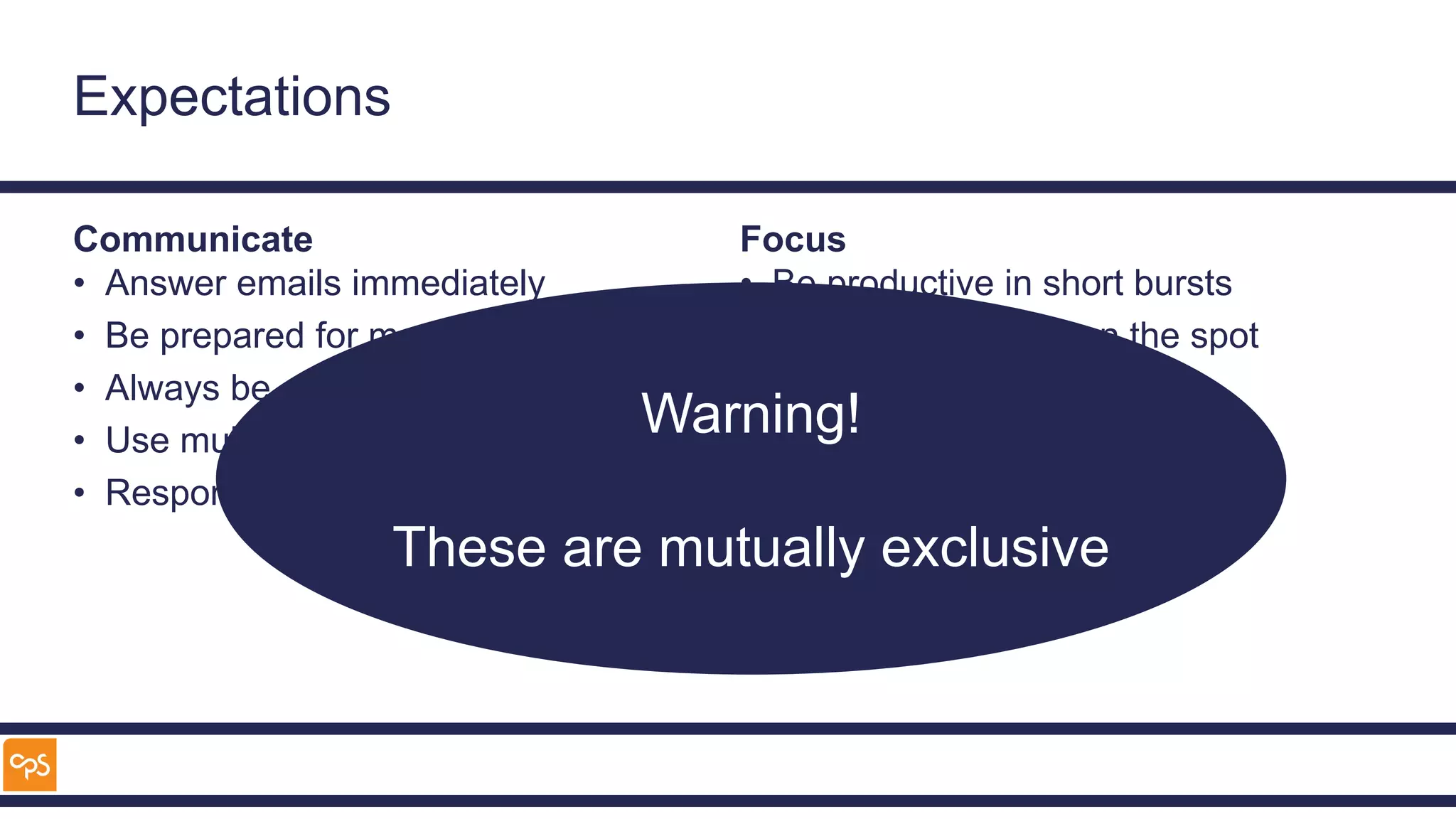 Expectations
Communicate
• Answer emails immediately
• Be prepared for meetings
• Always be accessible
• Use multiple tools
• Respond straight away
Focus
• Be productive in short bursts
• Rise to challenges on the spot
• Solve complex problems
• Deliver high quality work
Warning!
These are mutually exclusive
 