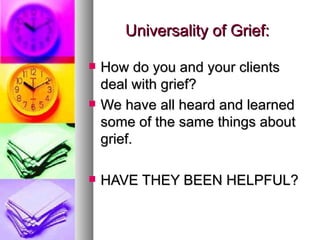 How do you and your clients deal with grief? We have all heard and learned some of the same things about grief. HAVE THEY BEEN HELPFUL? Universality of Grief: 