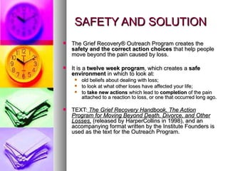SAFETY AND SOLUTION The Grief Recovery® Outreach Program creates the  safety and the correct action choices  that help people move beyond the pain caused by loss.  It is a  twelve week program , which creates a  safe environment  in which to look at: old beliefs about dealing with loss;  to look at what other loses have affected your life; to  take new actions  which lead to  completion  of the pain attached to a reaction to loss, or one that occurred long ago.  TEXT:   The Grief Recovery Handbook, The Action Program for Moving Beyond Death, Divorce, and Other Losses,   (released by HarperCollins in 1998), and an accompanying format written by the Institute Founders is used as the text for the Outreach Program. 