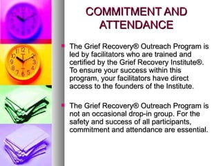 COMMITMENT AND ATTENDANCE The Grief Recovery® Outreach Program is led by facilitators who are trained and certified by the Grief Recovery Institute®. To ensure your success within this program, your facilitators have direct access to the founders of the Institute.  The Grief Recovery® Outreach Program is not an occasional drop-in group. For the safety and success of all participants, commitment and attendance are essential.  