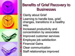 Benefits of Grief Recovery to Businesses Clarity about Grief Learning to handle loss, grief, changes, transitions in a healthy way. Increased productivity and concentration by associates Improved customer services Employee job satisfaction Financial Gains Clear communication Staff relationships improved 