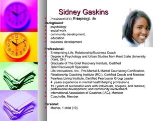 Sidney Gaskins President/CEO,   Enterprising Life Background :  psychology  social work  community development, education  business development Professional: Enterprising Life, Relationship/Business Coach Degree in Psychology and Urban Studies from Kent State University (Kent, OH) Graduate of The Grief Recovery Institute, Certified  Grief Recovery® Specialist Life Innovations, Inc., Pre-Marital & Marital Counseling Certification,  Relationship Coaching Institute (RCI), Certified Coach and Member Fearless Living Institute, Certified Fearbuster Group Leader  4  years experience in mental health/helping professions  15 +years of successful work with individuals, couples, and families; professional development; and community involvement.  International Association of Coaches (IAC), Member Coachville, Member Personal: Mother, 1 child (10) Completed grief recovery program and became certified in grief recovery following death of her Mother in 2002 