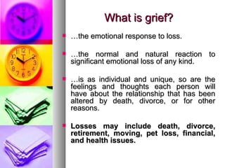 What is grief? … the emotional response to loss. … the normal and natural reaction to significant emotional loss of any kind.  … is as individual and unique, so are the feelings and thoughts each person will have about the relationship that has been altered by death, divorce, or for other reasons. Losses may include death, divorce, retirement, moving, pet loss, financial, and health issues. 
