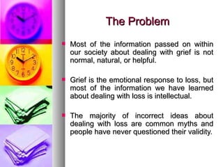 The Problem Most of the information passed on within our society about dealing with grief is not normal, natural, or helpful.  Grief is the emotional response to loss, but most of the information we have learned about dealing with loss is intellectual. The majority of incorrect ideas about dealing with loss are common myths and people have never questioned their validity. 