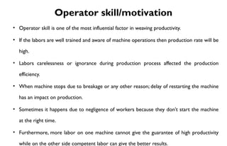 Operator skill/motivation
• Operator skill is one of the most influential factor in weaving productivity.
• If the labors are well trained and aware of machine operations then production rate will be
high.
• Labors carelessness or ignorance during production process affected the production
efficiency.
• When machine stops due to breakage or any other reason; delay of restarting the machine
has an impact on production.
• Sometimes it happens due to negligence of workers because they don’t start the machine
at the right time.
• Furthermore, more labor on one machine cannot give the guarantee of high productivity
while on the other side competent labor can give the better results.
 