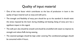 Quality of input material
• One of the main factor which contributes to the loss of production in loom is the
quality of input material such as warp and weft yarns.
• The strength and flexibility of warp yarn should be up to the standard. It should resist
the stress imposed by the loom during shedding and beating. Sizing of warp yarn has a
significant impact in this regard.
• The weft yarn also should be smooth and should be emulsified with steam to improve its
strength and reduce fluffs during weaving.
• The steamed packages should be kept under covering.The conditioned packages should
be consumed within 4 hours.
 