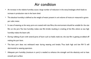Air condition
• An increase in the relative humidity cause a large number of reduction in the warp breakages which leads to
increase in production rate in the loom shed.
• The absolute humidity is defined as the weight of water present in unit volume of moist air measured in grams
per cubic meter.
• In case of weaving, as the warp yarns are coated with size films, the environment should be suitable for the size
film on the yarn.Too low humidity makes size film brittle resulting in cracking of the film, where as too high
humidity makes the beam soft.
• During rubbing of yarn with several parts of loom such as heald, reeds etc. the size film is getting scrubbed off
making the yarn bare.
• The bare yarn does not withstand wear during weaving and breaks. Thus both high and low RH % will
detrimental to weaving operation.
• Adequate yarn humidity (moisture in yarn) is needed to enhance the strength and the elasticity and to have
smooth yarn surface
 