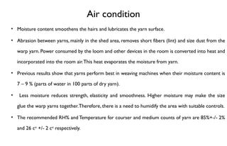 Air condition
• Moisture content smoothens the hairs and lubricates the yarn surface.
• Abrasion between yarns, mainly in the shed area, removes short fibers (lint) and size dust from the
warp yarn. Power consumed by the loom and other devices in the room is converted into heat and
incorporated into the room air.This heat evaporates the moisture from yarn.
• Previous results show that yarns perform best in weaving machines when their moisture content is
7 – 9 % (parts of water in 100 parts of dry yarn).
• Less moisture reduces strength, elasticity and smoothness. Higher moisture may make the size
glue the warp yarns together.Therefore, there is a need to humidify the area with suitable controls.
• The recommended RH% and Temperature for courser and medium counts of yarn are 85%+-/- 2%
and 26 co
+/- 2 co
respectively.
 