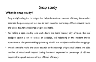 Snap study
What is snap study?
• Snap study/reading is a technique that helps the various causes of efficiency loss used to
estimate the percentage of loss due to each cause for loom stops.When relevant round
are taken, data for all readings are put into table.
• For taking a span reading one walk down the loom making tally of loom that are
stopped against a list of causes of stoppage, the recording of the incident should
spontaneous, the person taking span study should not anticipate and incident stoppage.
• When sufficient round are taken, data for all the readings are put into a table.The total
number of loom found stopped during the round expressed as percentage of all loom
inspected is a good measure of loss of loom efficiency.
 