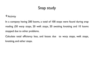 Snap study
Activity
In a company having 200 looms, a total of 100 stops were found during snap
reading (50 warp stops, 20 weft stops, 20 awaiting knotting and 10 looms
stopped due to other problems.
Calculate total efficiency loss, and losses due to warp stops, weft stops,
knotting, and other stops.
 