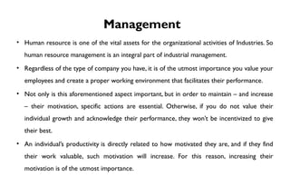 Management
• Human resource is one of the vital assets for the organizational activities of Industries. So
human resource management is an integral part of industrial management.
• Regardless of the type of company you have, it is of the utmost importance you value your
employees and create a proper working environment that facilitates their performance.
• Not only is this aforementioned aspect important, but in order to maintain – and increase
– their motivation, specific actions are essential. Otherwise, if you do not value their
individual growth and acknowledge their performance, they won’t be incentivized to give
their best.
• An individual’s productivity is directly related to how motivated they are, and if they find
their work valuable, such motivation will increase. For this reason, increasing their
motivation is of the utmost importance.
 