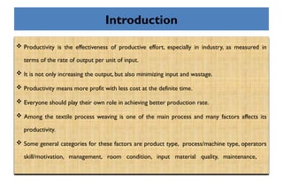 Introduction
 Productivity is the effectiveness of productive effort, especially in industry, as measured in
terms of the rate of output per unit of input.
 It is not only increasing the output, but also minimizing input and wastage.
 Productivity means more profit with less cost at the definite time.
 Everyone should play their own role in achieving better production rate.
 Among the textile process weaving is one of the main process and many factors affects its
productivity.
 Some general categories for these factors are product type, process/machine type, operators
skill/motivation, management, room condition, input material quality, maintenance,
 