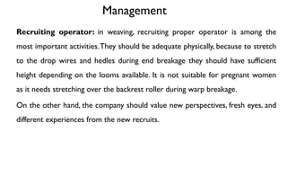 Management
Recruiting operator: in weaving, recruiting proper operator is among the
most important activities.They should be adequate physically, because to stretch
to the drop wires and hedles during end breakage they should have sufficient
height depending on the looms available. It is not suitable for pregnant women
as it needs stretching over the backrest roller during warp breakage.
On the other hand, the company should value new perspectives, fresh eyes, and
different experiences from the new recruits.
 