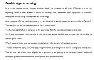 Provide regular training:
In a textile manufacturing company, training should be provided at all times. Whether it is at the
beginning, when a new worker is hired, or through time, whenever new equipment is provided,
employers should be up to date with the technology.
As a company, offering training programs or workshops is a way of supporting your employees’ growth.
This way, you secure the development of the company itself.
The human capital of your company is the guarantee that the business’s objectives are met.
So, if your employees’ performance is not facilitated when needed, the business will be unable to
achieve good results.
What’s more, training your employees regularly is an effective way of motivating them.
The reason for this being that, with acquiring new skills, they are given a chance to improve individually.
This, in turn, will make them eligible for a promotion or getting a performance bonus. Individual
employee growth means collective development as a whole company.
 