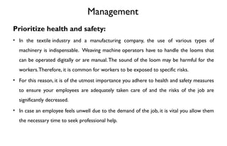 Management
Prioritize health and safety:
• In the textile industry and a manufacturing company, the use of various types of
machinery is indispensable. Weaving machine operators have to handle the looms that
can be operated digitally or are manual.The sound of the loom may be harmful for the
workers.Therefore, it is common for workers to be exposed to specific risks.
• For this reason, it is of the utmost importance you adhere to health and safety measures
to ensure your employees are adequately taken care of and the risks of the job are
significantly decreased.
• In case an employee feels unwell due to the demand of the job, it is vital you allow them
the necessary time to seek professional help.
 