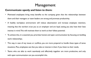 Management
Communicate openly and listen to them:
• Motivated employees bring many benefits to the company, given that the relationships between
them and their managers or team leaders are strong and promote productivity.
• A healthy workplace environment will reduce absenteeism and increase employee retention,
meaning that the workers trust you as an employer and are loyal, seeing you also have their best
interest in mind.This will motivate them to work at their fullest potential.
• To achieve this, it is essential you prioritize honest and open communication by focusing on building
work relationships.
• This way, in case of any issues or conflicts, you are more prepared to handle these types of tense
situations. Plus, employees see that you take an interest in them if you listen to their needs.
• Teams who are able to work seamlessly and effectively together are more productive, and only
with open communication can you accomplish this.
 