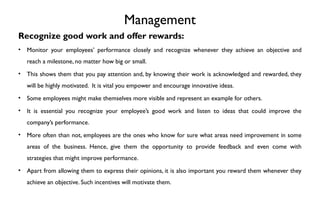 Management
Recognize good work and offer rewards:
• Monitor your employees’ performance closely and recognize whenever they achieve an objective and
reach a milestone, no matter how big or small.
• This shows them that you pay attention and, by knowing their work is acknowledged and rewarded, they
will be highly motivated. It is vital you empower and encourage innovative ideas.
• Some employees might make themselves more visible and represent an example for others.
• It is essential you recognize your employee’s good work and listen to ideas that could improve the
company’s performance.
• More often than not, employees are the ones who know for sure what areas need improvement in some
areas of the business. Hence, give them the opportunity to provide feedback and even come with
strategies that might improve performance.
• Apart from allowing them to express their opinions, it is also important you reward them whenever they
achieve an objective. Such incentives will motivate them.
 