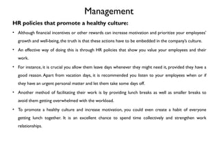 Management
HR policies that promote a healthy culture:
• Although financial incentives or other rewards can increase motivation and prioritize your employees’
growth and well-being, the truth is that these actions have to be embedded in the company’s culture.
• An effective way of doing this is through HR policies that show you value your employees and their
work.
• For instance, it is crucial you allow them leave days whenever they might need it, provided they have a
good reason. Apart from vacation days, it is recommended you listen to your employees when or if
they have an urgent personal matter and let them take some days off.
• Another method of facilitating their work is by providing lunch breaks as well as smaller breaks to
avoid them getting overwhelmed with the workload.
• To promote a healthy culture and increase motivation, you could even create a habit of everyone
getting lunch together. It is an excellent chance to spend time collectively and strengthen work
relationships.
 