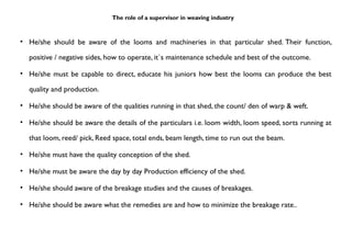 The role of a supervisor in weaving industry
• He/she should be aware of the looms and machineries in that particular shed. Their function,
positive / negative sides, how to operate, it`s maintenance schedule and best of the outcome.
• He/she must be capable to direct, educate his juniors how best the looms can produce the best
quality and production.
• He/she should be aware of the qualities running in that shed, the count/ den of warp & weft.
• He/she should be aware the details of the particulars i.e. loom width, loom speed, sorts running at
that loom, reed/ pick, Reed space, total ends, beam length, time to run out the beam.
• He/she must have the quality conception of the shed.
• He/she must be aware the day by day Production efficiency of the shed.
• He/she should aware of the breakage studies and the causes of breakages.
• He/she should be aware what the remedies are and how to minimize the breakage rate..
 