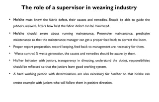 The role of a supervisor in weaving industry
• He/she must know the fabric defect, their causes and remedies. Should be able to guide the
jobbers, weavers, fitters how best the fabric defect can be minimized.
• He/she should aware about running maintenance, Preventive maintenance, predictive
maintenance so that the maintenance manager can get a proper feed back to correct the loom.
• Proper report preparation, record keeping, feed back to management are necessary for them.
• Waste control, % waste generation, the causes and remedies should be aware by them.
• His/her behavior with juniors, transparency in directing, understand the duties, responsibilities
should be reflected so that the juniors learn good working system.
• A hard working person with determination, are also necessary for him/her so that he/she can
create example with juniors who will follow them in positive direction.
 