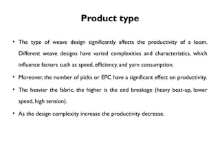Product type
• The type of weave design significantly affects the productivity of a loom.
Different weave designs have varied complexities and characteristics, which
influence factors such as speed, efficiency, and yarn consumption.
• Moreover, the number of picks or EPC have a significant effect on productivity.
• The heavier the fabric, the higher is the end breakage (heavy beat-up, lower
speed, high tension).
• As the design complexity increase the productivity decrease.
 