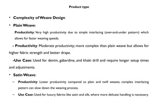 Product type
• Complexity of Weave Design
• Plain Weave:
Productivity: Very high productivity due to simple interlacing (over-and-under pattern) which
allows for faster weaving speeds.
- Productivity: Moderate productivity; more complex than plain weave but allows for
higher fabric strength and better drape.
-Use Case: Used for denim, gabardine, and khaki drill and require longer setup times
and adjustments.
• Satin Weave:
– Productivity: Lower productivity compared to plain and twill weaves; complex interlacing
pattern can slow down the weaving process.
– Use Case: Used for luxury fabrics like satin and silk, where more delicate handling is necessary.
 