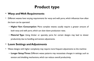 Product type
• Warp andWeft Requirements
• Different weaves have varying requirements for warp and weft yarns, which influences how often
the loom can be operated:
– Higher Yarn Consumption: More complex weaves usually require a greater amount of
both warp and weft yarns, which can slow down production rates.
– Material Type: Using thicker or specialty yarns for certain designs may lead to slower
productivity due to handling and tension adjustments.
• Loom Settings and Adjustments
• Weave designs with higher complexity may require more frequent adjustments to the machine:
– Longer Setup Times: Different weave patterns may necessitate changes in settings, such as
tension and shedding mechanisms, which can reduce overall productivity.
 