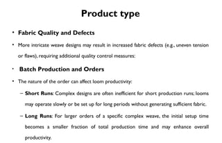 Product type
• Fabric Quality and Defects
• More intricate weave designs may result in increased fabric defects (e.g., uneven tension
or flaws), requiring additional quality control measures:
• Batch Production and Orders
• The nature of the order can affect loom productivity:
– Short Runs: Complex designs are often inefficient for short production runs; looms
may operate slowly or be set up for long periods without generating sufficient fabric.
– Long Runs: For larger orders of a specific complex weave, the initial setup time
becomes a smaller fraction of total production time and may enhance overall
productivity.
 