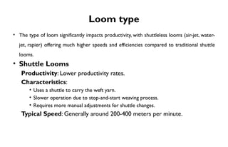 Loom type
• The type of loom significantly impacts productivity, with shuttleless looms (air-jet, water-
jet, rapier) offering much higher speeds and efficiencies compared to traditional shuttle
looms.
• Shuttle Looms
Productivity: Lower productivity rates.
Characteristics:
• Uses a shuttle to carry the weft yarn.
• Slower operation due to stop-and-start weaving process.
• Requires more manual adjustments for shuttle changes.
Typical Speed: Generally around 200-400 meters per minute.
 